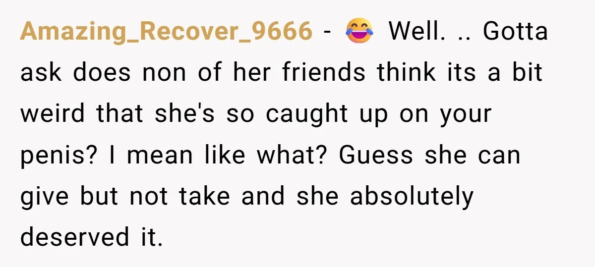 Amazing_Recover_9666 − 😂 Well. .. Gotta ask does non of her friends think its a bit weird that she's so caught up on your penis? I mean like what? Guess...
