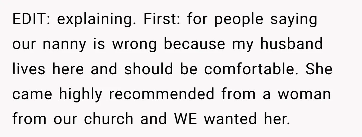 EDIT: explaining. First: for people saying our nanny is wrong because my husband lives here and should be comfortable. She came highly recommended from a woman from our church and...