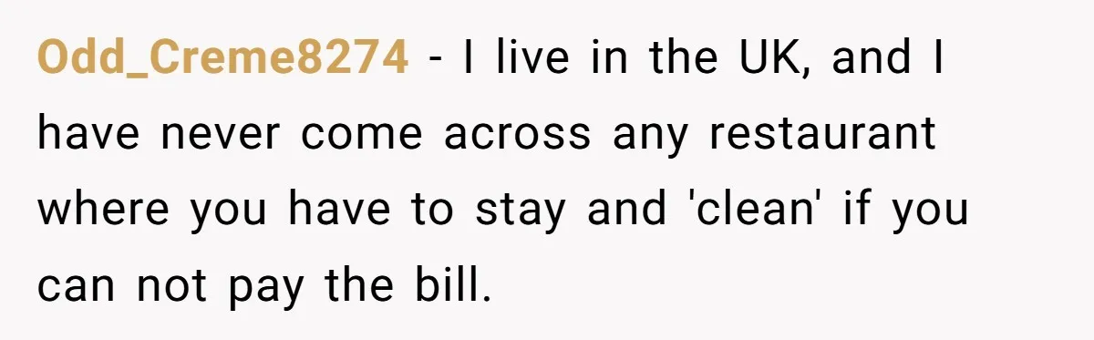 Odd_Creme8274 - I live in the UK, and I have never come across any restaurant where you have to stay and 'clean' if you can not pay the bill.