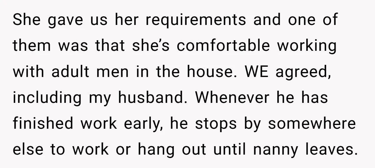 She gave us her requirements and one of them was that she’s comfortable working with adult men in the house. WE agreed, including my husband. Whenever he has finished work...