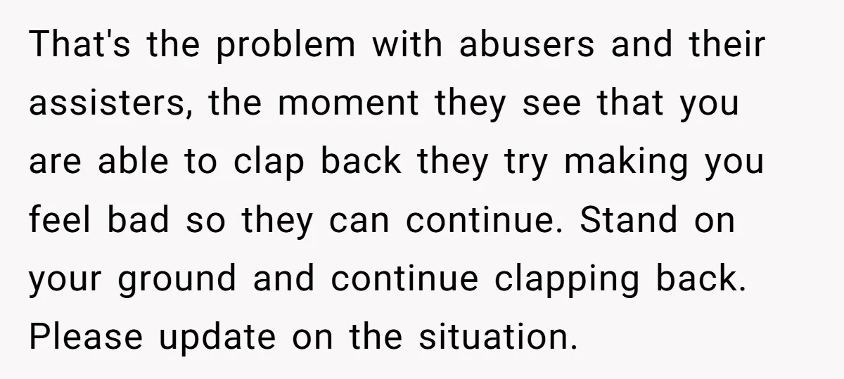 That's the problem with abusers and their assisters, the moment they see that you are able to clap back they try making you feel bad so they can continue. Stand...