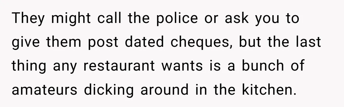 They might call the police or ask you to give them post dated cheques, but the last thing any restaurant wants is a bunch of amateurs dicking around in the...