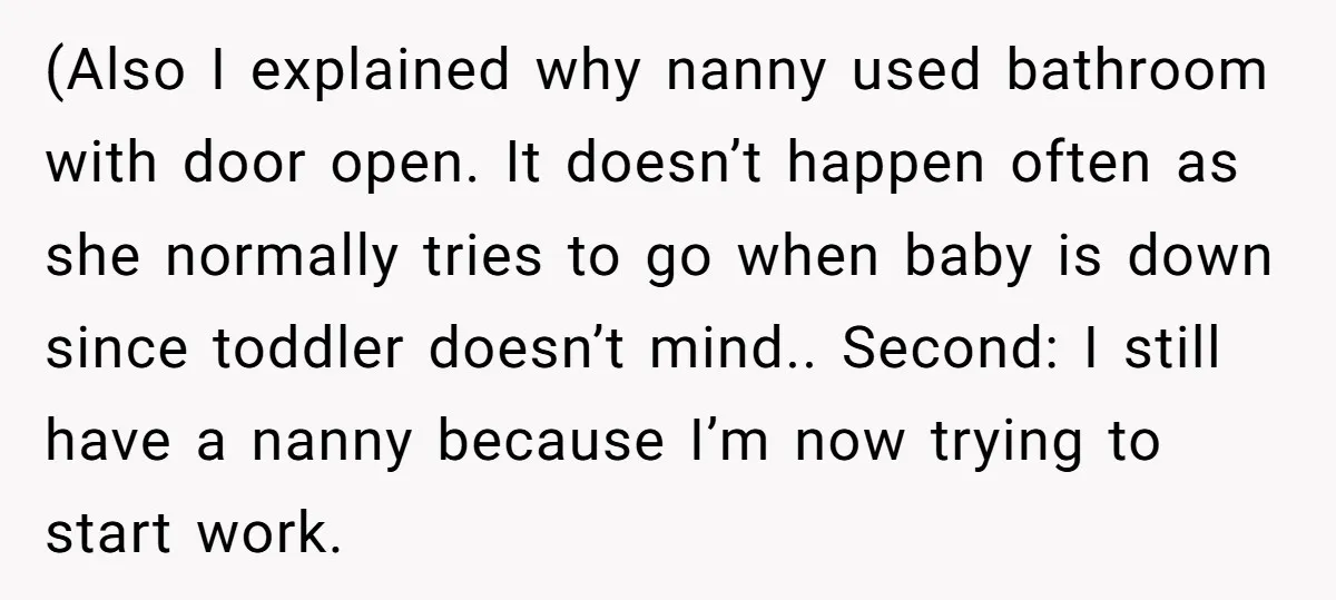 (Also I explained why nanny used bathroom with door open. It doesn’t happen often as she normally tries to go when baby is down since toddler doesn’t mind.. Second: I...
