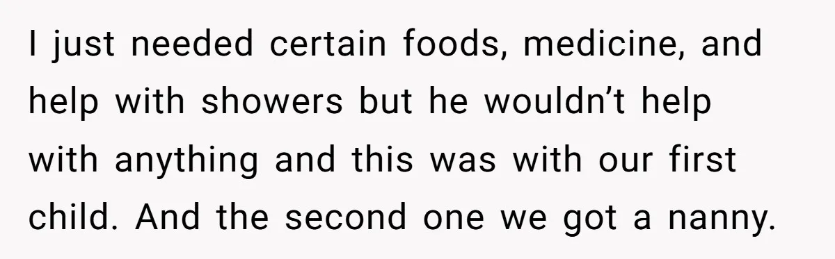I just needed certain foods, medicine, and help with showers but he wouldn’t help with anything and this was with our first child. And the second one we got a...