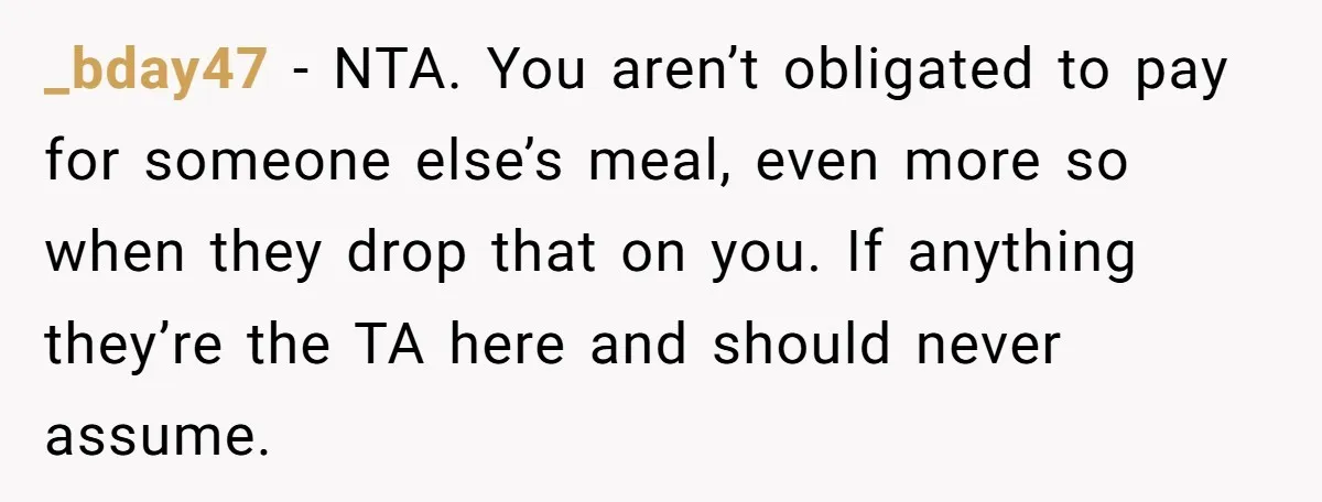 _bday47 - NTA. You aren’t obligated to pay for someone else’s meal, even more so when they drop that on you. If anything they’re the TA here and should never...