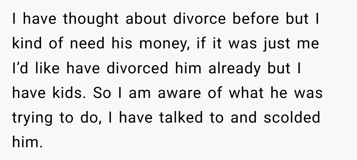 I have thought about divorce before but I kind of need his money, if it was just me I’d like have divorced him already but I have kids. So I...