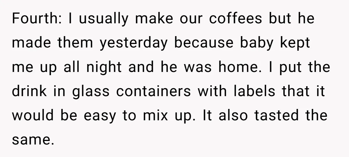 Fourth: I usually make our coffees but he made them yesterday because baby kept me up all night and he was home. I put the drink in glass containers with...