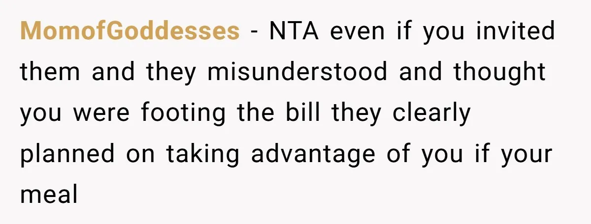 MomofGoddesses - NTA even if you invited them and they misunderstood and thought you were footing the bill they clearly planned on taking advantage of you if your meal
