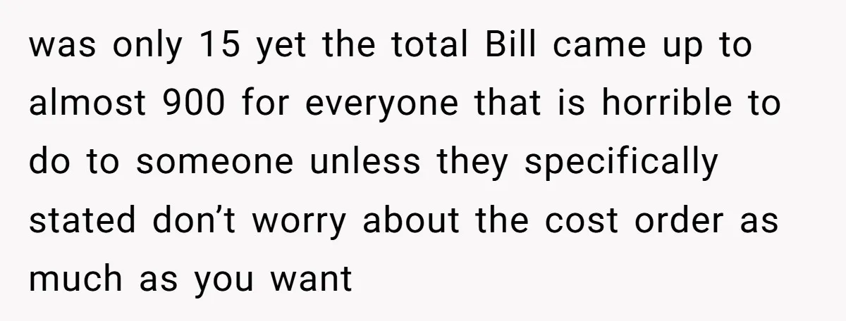 was only 15 yet the total Bill came up to almost 900 for everyone that is horrible to do to someone unless they specifically stated don’t worry about the cost...