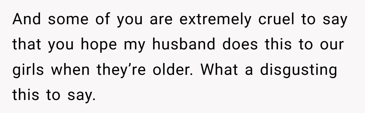 And some of you are extremely cruel to say that you hope my husband does this to our girls when they’re older. What a disgusting this to say.