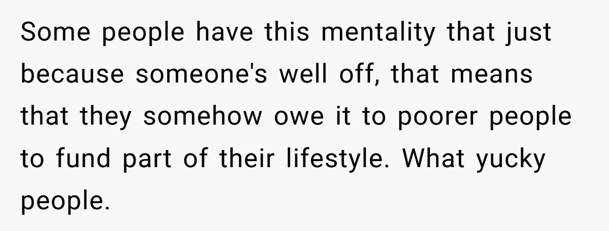 Some people have this mentality that just because someone's well off, that means that they somehow owe it to poorer people to fund part of their lifestyle. What yucky people.