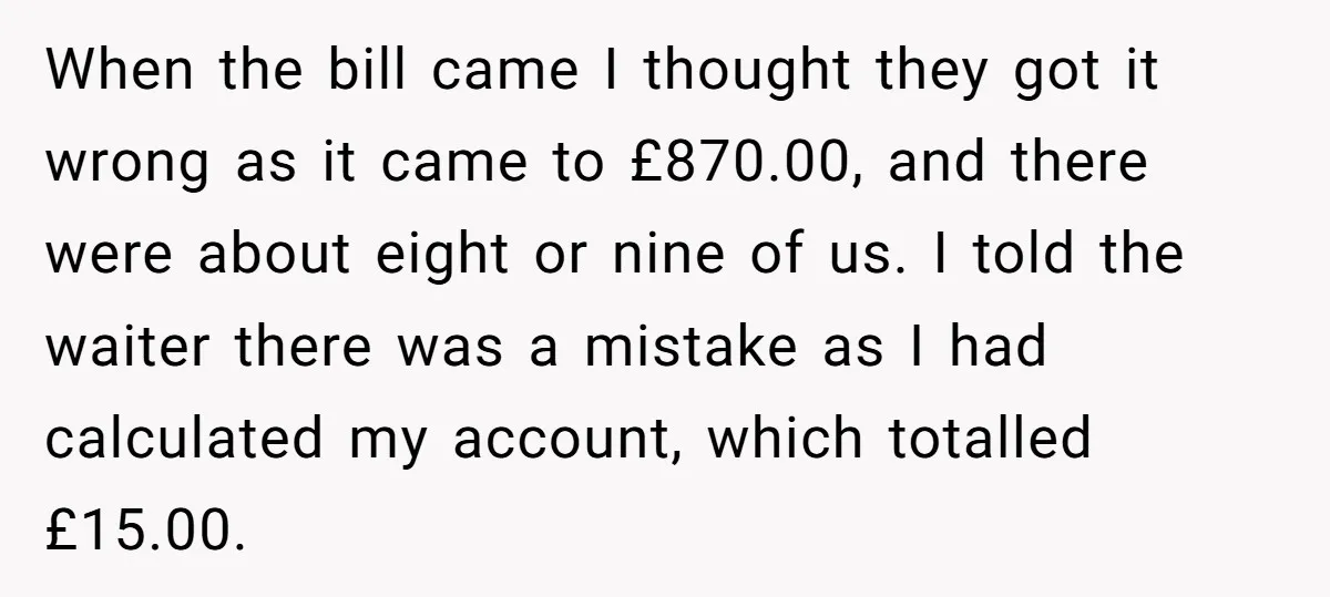 When the bill came I thought they got it wrong as it came to £870.00, and there were about eight or nine of us. I told the waiter there was...