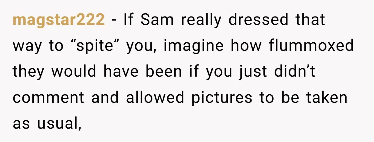 magstar222 − If Sam really dressed that way to “spite” you, imagine how flummoxed they would have been if you just didn’t comment and allowed pictures to be taken as...