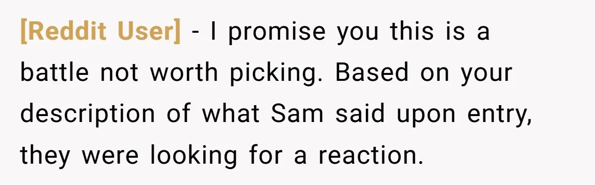[Reddit User] − I promise you this is a battle not worth picking. Based on your description of what Sam said upon entry, they were looking for a reaction.