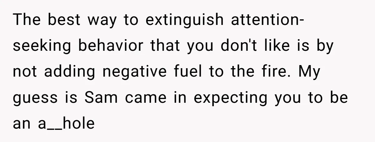 The best way to extinguish attention-seeking behavior that you don't like is by not adding negative fuel to the fire. My guess is Sam came in expecting you to be...