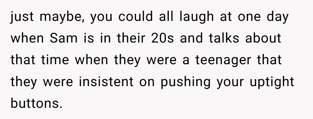 just maybe, you could all laugh at one day when Sam is in their 20s and talks about that time when they were a teenager that they were insistent on...
