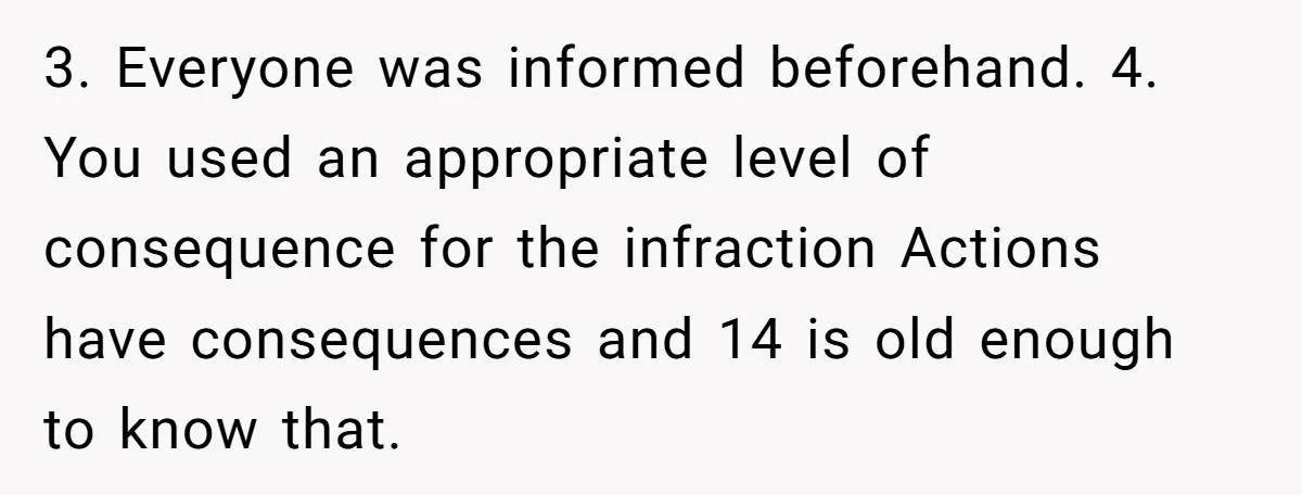 3. Everyone was informed beforehand. 4. You used an appropriate level of consequence for the infraction Actions have consequences and 14 is old enough to know that.