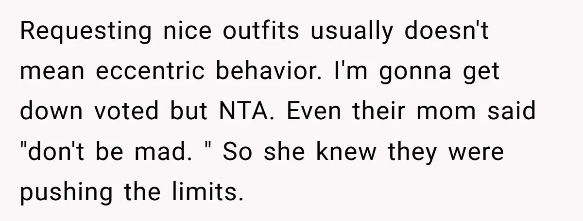 Requesting nice outfits usually doesn't mean eccentric behavior. I'm gonna get down voted but NTA. Even their mom said "don't be mad. " So she knew they were pushing the...