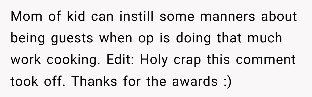 Mom of kid can instill some manners about being guests when op is doing that much work cooking. Edit: Holy crap this comment took off. Thanks for the awards :)
