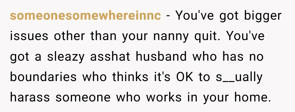 someonesomewhereinnc − You've got bigger issues other than your nanny quit. You've got a sleazy asshat husband who has no boundaries who thinks it's OK to s__ually harass someone who...