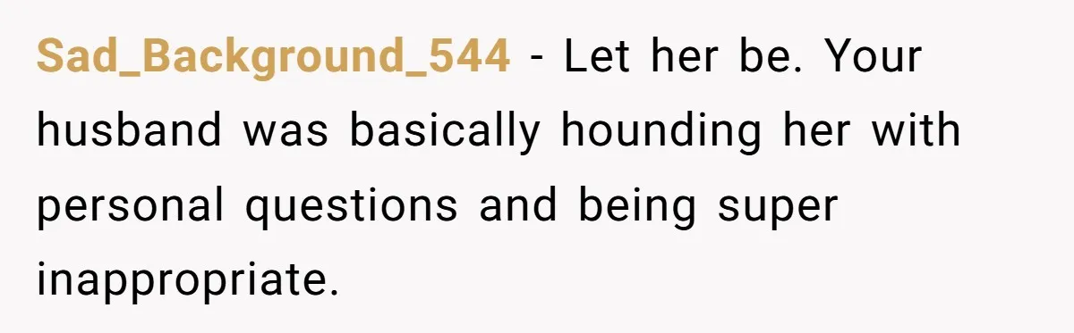 Sad_Background_544 − Let her be. Your husband was basically hounding her with personal questions and being super inappropriate.