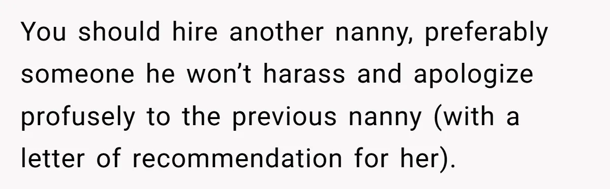 You should hire another nanny, preferably someone he won’t harass and apologize profusely to the previous nanny (with a letter of recommendation for her).