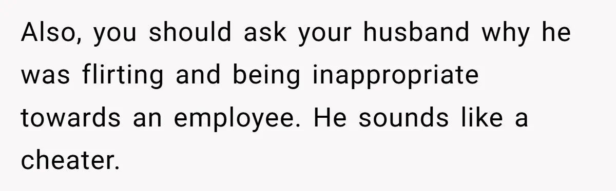 Also, you should ask your husband why he was flirting and being inappropriate towards an employee. He sounds like a cheater.