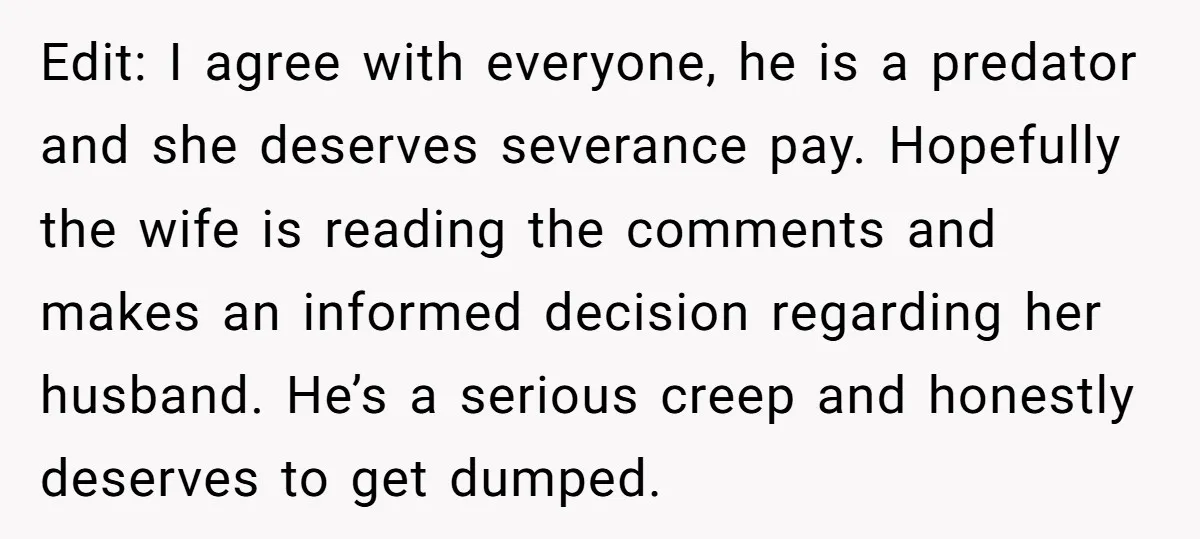 Edit: I agree with everyone, he is a predator and she deserves severance pay. Hopefully the wife is reading the comments and makes an informed decision regarding her husband. He’s...