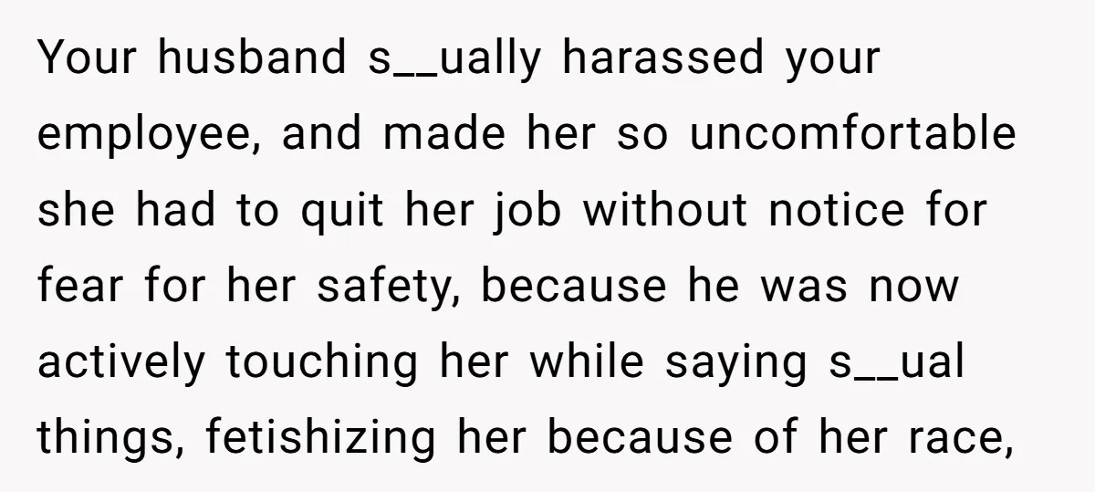 Your husband s__ually harassed your employee, and made her so uncomfortable she had to quit her job without notice for fear for her safety, because he was now actively touching...