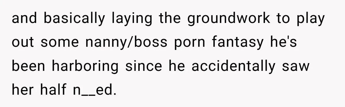 and basically laying the groundwork to play out some nanny/boss porn fantasy he's been harboring since he accidentally saw her half n__ed.