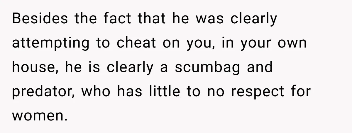 Besides the fact that he was clearly attempting to cheat on you, in your own house, he is clearly a scumbag and predator, who has little to no respect for...