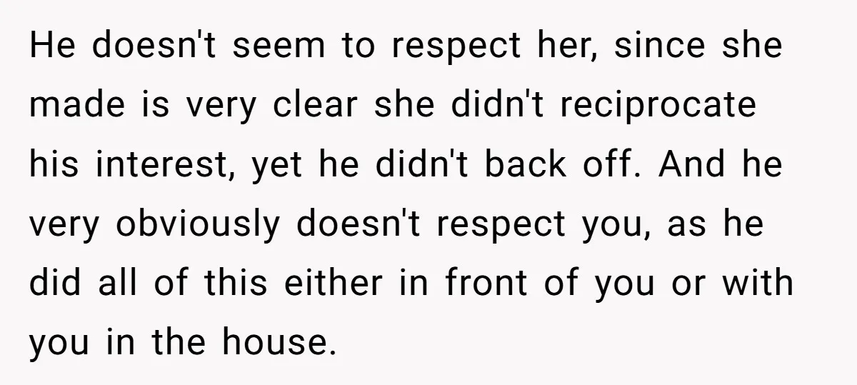 He doesn't seem to respect her, since she made is very clear she didn't reciprocate his interest, yet he didn't back off. And he very obviously doesn't respect you, as...
