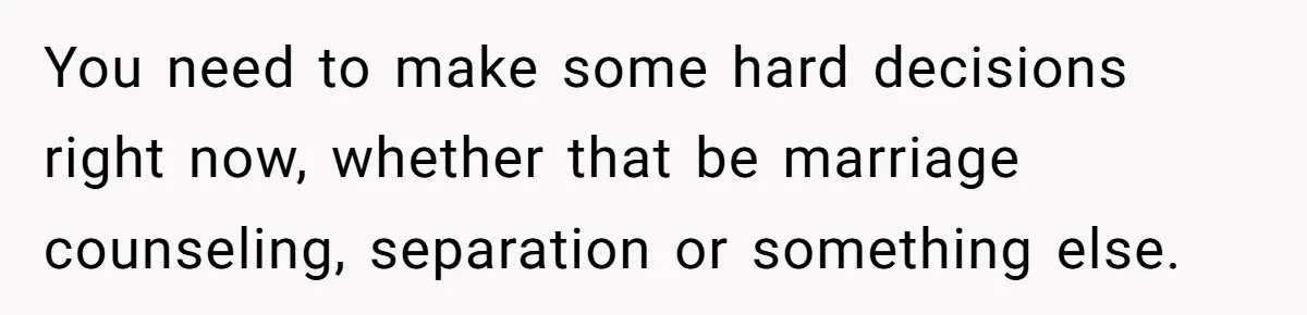 You need to make some hard decisions right now, whether that be marriage counseling, separation or something else.