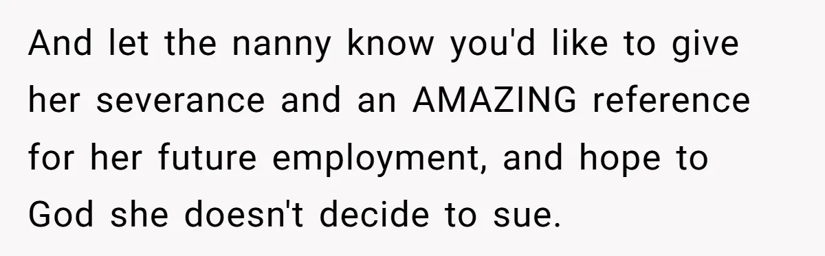 And let the nanny know you'd like to give her severance and an AMAZING reference for her future employment, and hope to God she doesn't decide to sue.