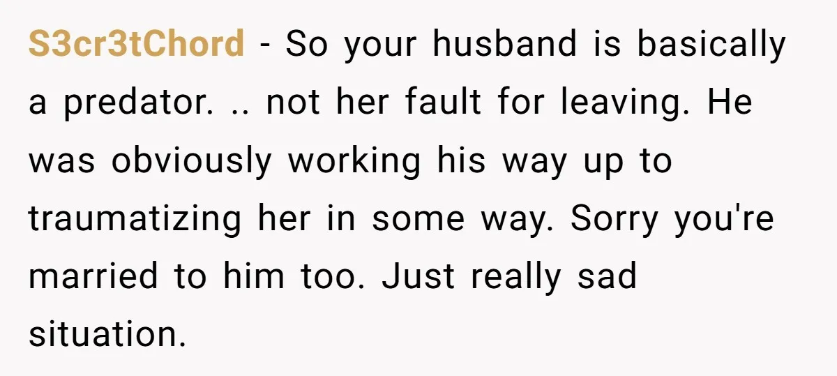 S3cr3tChord − So your husband is basically a predator. .. not her fault for leaving. He was obviously working his way up to traumatizing her in some way. Sorry you're...