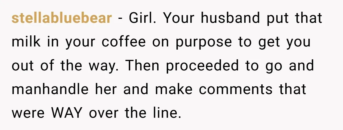 stellabluebear − Girl. Your husband put that milk in your coffee on purpose to get you out of the way. Then proceeded to go and manhandle her and make comments...