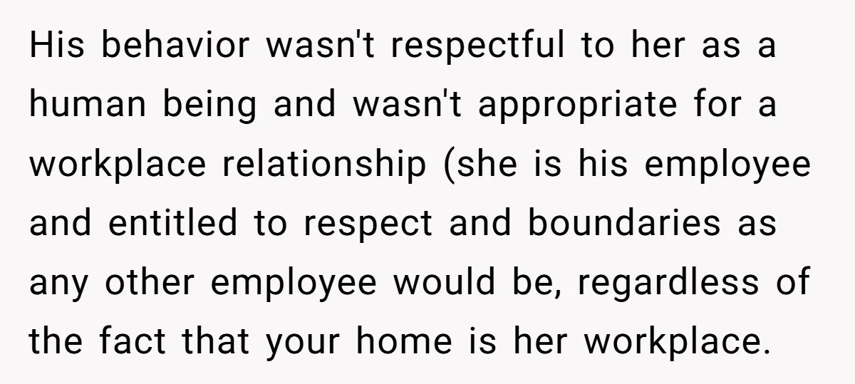 His behavior wasn't respectful to her as a human being and wasn't appropriate for a workplace relationship (she is his employee and entitled to respect and boundaries as any other...