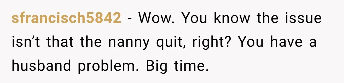 sfrancisch5842 − Wow. You know the issue isn’t that the nanny quit, right? You have a husband problem. Big time.