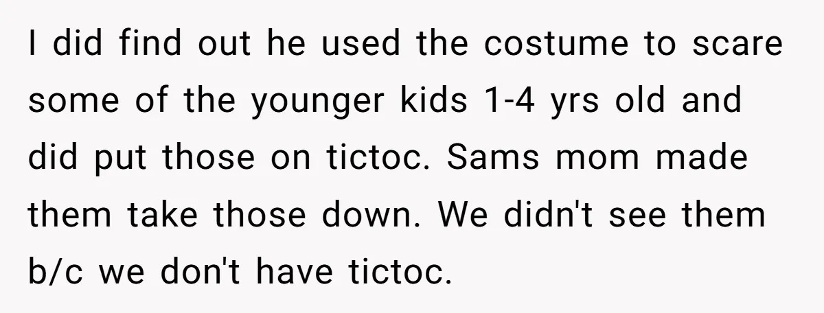 I did find out he used the costume to scare some of the younger kids 1-4 yrs old and did put those on tictoc. Sams mom made them take those...