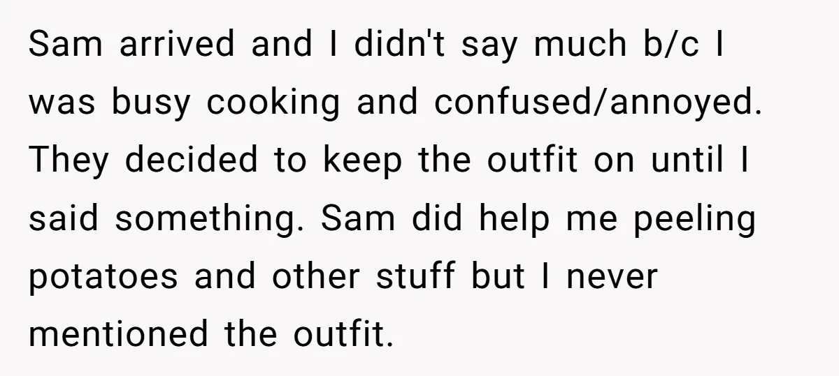 Sam arrived and I didn't say much b/c I was busy cooking and confused/annoyed. They decided to keep the outfit on until I said something. Sam did help me peeling...