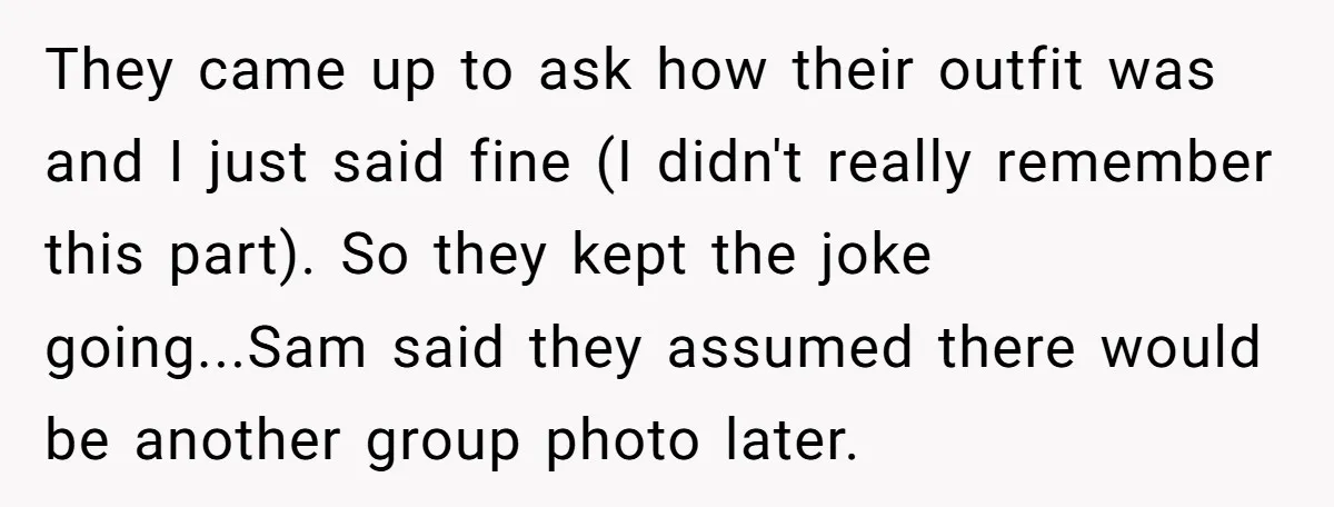 They came up to ask how their outfit was and I just said fine (I didn't really remember this part). So they kept the joke going...Sam said they assumed there...