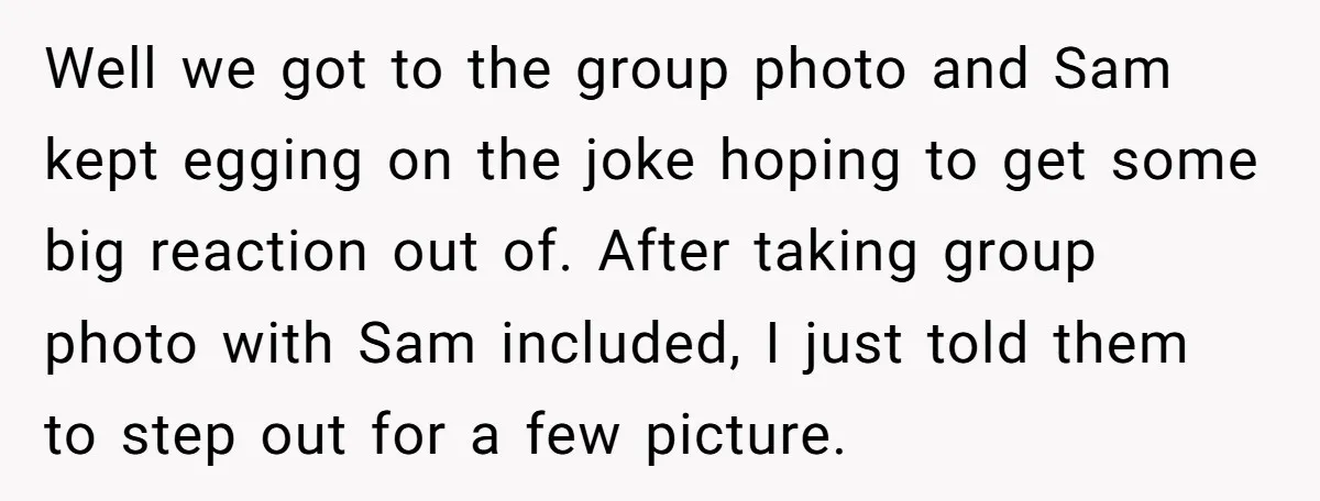Well we got to the group photo and Sam kept egging on the joke hoping to get some big reaction out of. After taking group photo with Sam included, I...