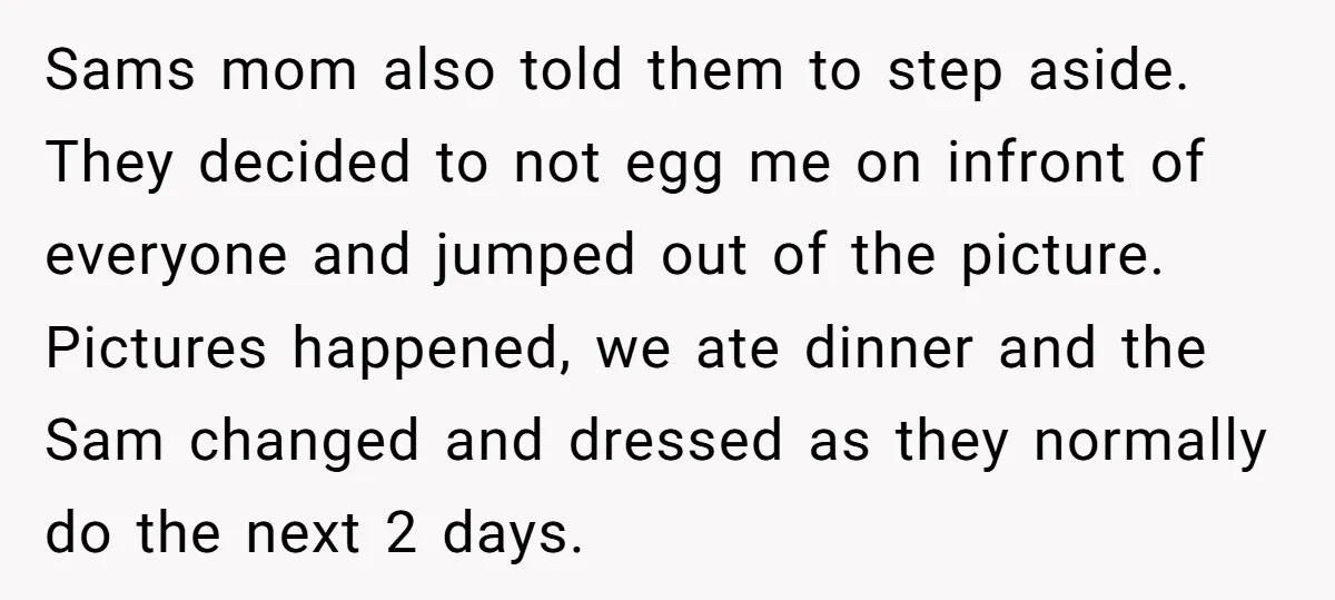 Sams mom also told them to step aside. They decided to not egg me on infront of everyone and jumped out of the picture. Pictures happened, we ate dinner and...