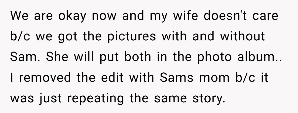 We are okay now and my wife doesn't care b/c we got the pictures with and without Sam. She will put both in the photo album.. I removed the edit...