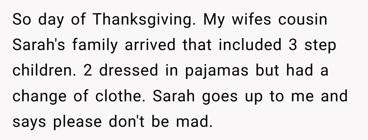 So day of Thanksgiving. My wifes cousin Sarah's family arrived that included 3 step children. 2 dressed in pajamas but had a change of clothe. Sarah goes up to me...