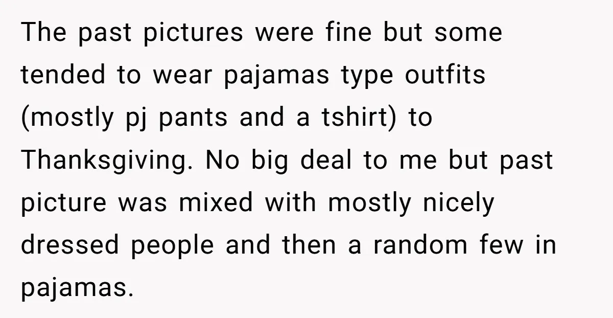 The past pictures were fine but some tended to wear pajamas type outfits (mostly pj pants and a tshirt) to Thanksgiving. No big deal to me but past picture was...