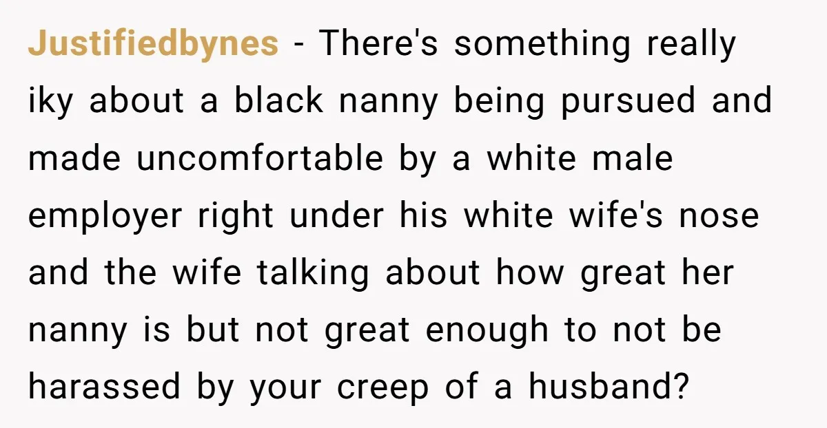 Justifiedbynes − There's something really iky about a black nanny being pursued and made uncomfortable by a white male employer right under his white wife's nose and the wife talking...
