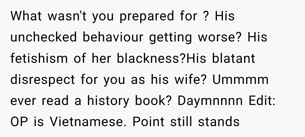 What wasn't you prepared for ? His unchecked behaviour getting worse? His fetishism of her blackness?His blatant disrespect for you as his wife? Ummmm ever read a history book? Daymnnnn...