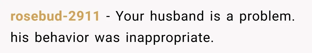 rosebud-2911 − Your husband is a problem. his behavior was inappropriate.