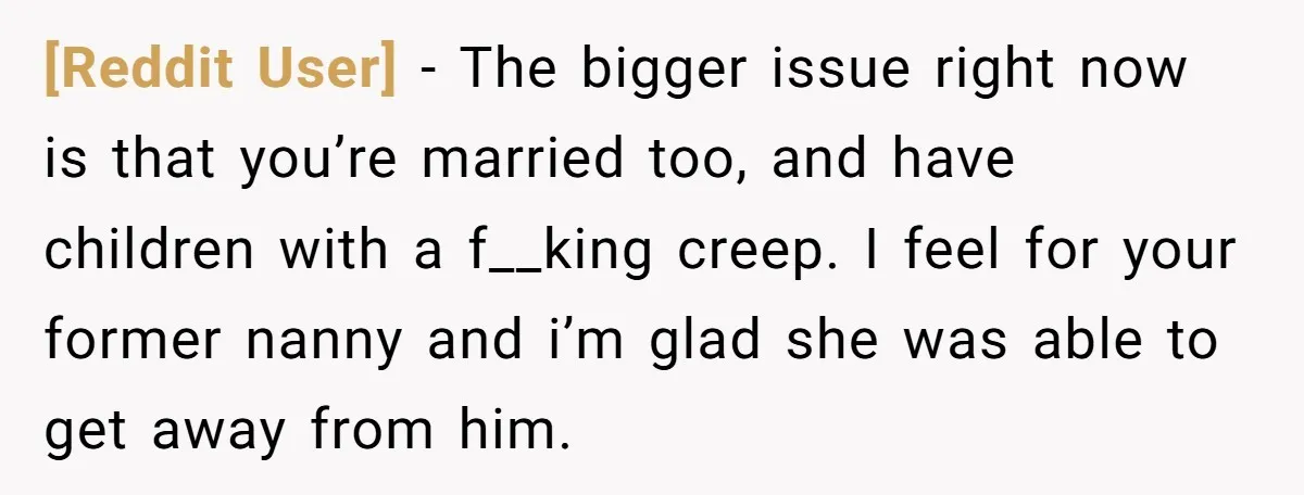 [Reddit User] − The bigger issue right now is that you’re married too, and have children with a f__king creep. I feel for your former nanny and i’m glad she...